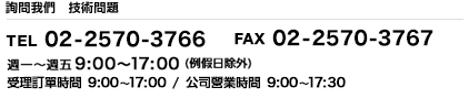 技術窗口 TEL:02-2570-3766 FAX:02-2570-3767 週一~週五9:00~17:00 (例假日除外) 受理訂單時間 9:00~17:00 公司營業時間 9:00~17:30